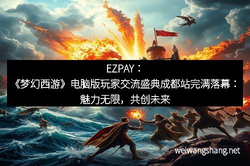 EZPAY：《梦幻西游》电脑版玩家交流盛典成都站完满落幕：魅力无限，共创未来